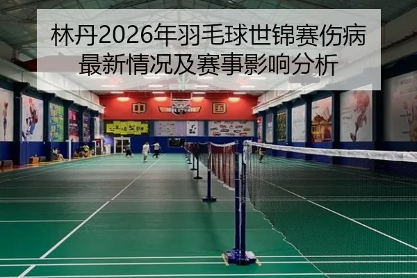 林丹2026年羽毛球世锦赛伤病最新情况及赛事影响分析