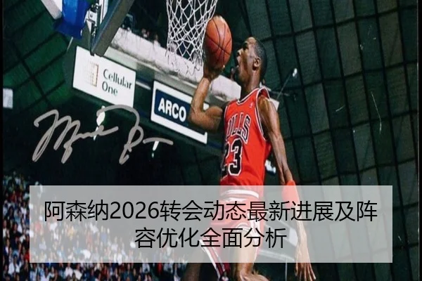 阿森纳2026转会动态最新进展及阵容优化全面分析