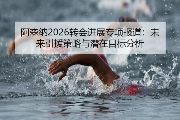 阿森纳2026转会进展专项报道：未来引援策略与潜在目标分析