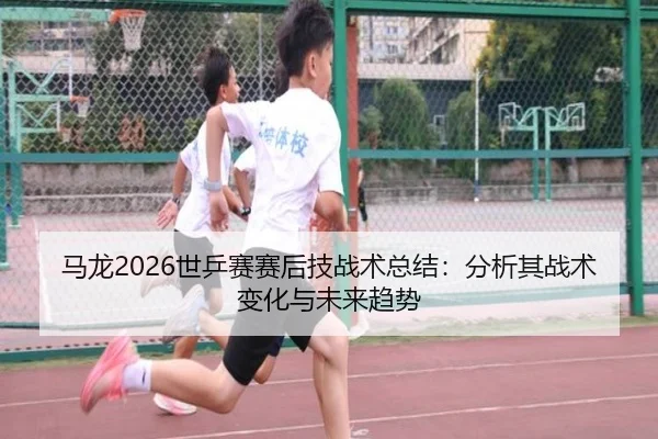 马龙2026世乒赛赛后技战术总结：分析其战术变化与未来趋势