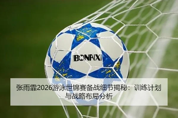 张雨霏2026游泳世锦赛备战细节揭秘：训练计划与战略布局分析